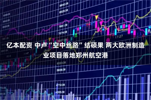 亿本配资 中卢“空中丝路”结硕果 两大欧洲制造业项目落地郑州航空港