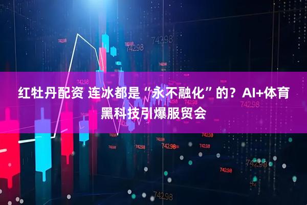 红牡丹配资 连冰都是“永不融化”的？AI+体育黑科技引爆服贸会