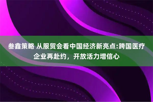 叁鑫策略 从服贸会看中国经济新亮点:跨国医疗企业再赴约，开放活力增信心
