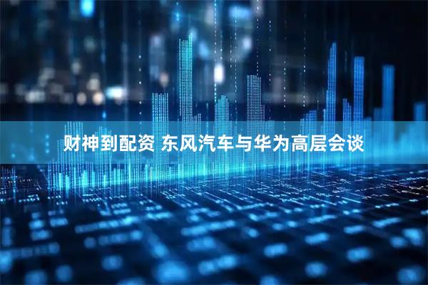 财神到配资 东风汽车与华为高层会谈