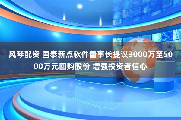 风琴配资 国泰新点软件董事长提议3000万至5000万元回购股份 增强投资者信心
