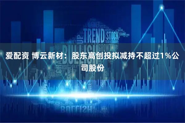 爱配资 博云新材：股东高创投拟减持不超过1%公司股份