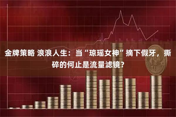 金牌策略 浪浪人生：当“琼瑶女神”摘下假牙，撕碎的何止是流量滤镜？