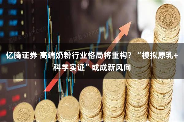 亿腾证券 高端奶粉行业格局将重构？“模拟原乳+科学实证”或成新风向