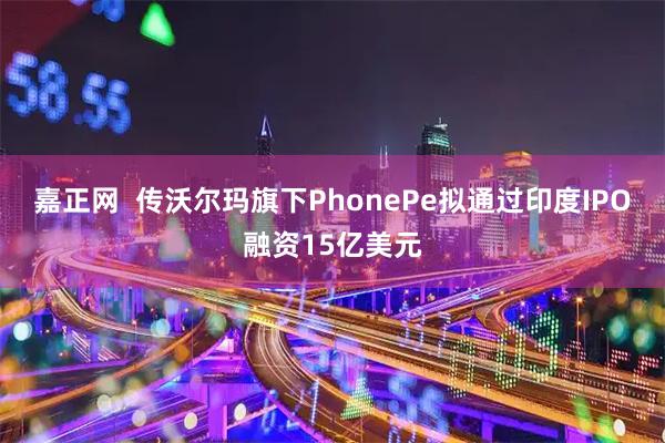 嘉正网  传沃尔玛旗下PhonePe拟通过印度IPO融资15亿美元