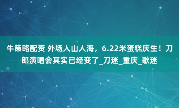 牛策略配资 外场人山人海，6.22米蛋糕庆生！刀郎演唱会其实已经变了_刀迷_重庆_歌迷