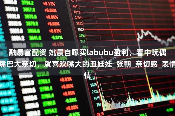 融易富配资 姚晨自曝买labubu盈利，看中玩偶嘴巴大亲切，就喜欢嘴大的丑娃娃_张朝_亲切感_表情