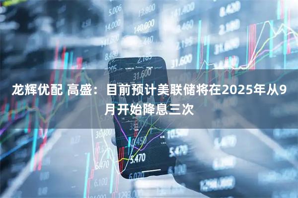 龙辉优配 高盛：目前预计美联储将在2025年从9月开始降息三次