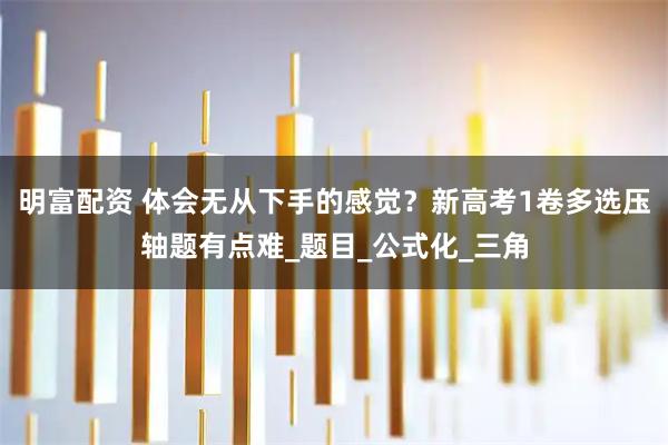明富配资 体会无从下手的感觉？新高考1卷多选压轴题有点难_题目_公式化_三角