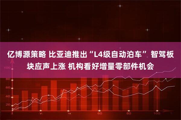 亿博源策略 比亚迪推出“L4级自动泊车” 智驾板块应声上涨 机构看好增量零部件机会