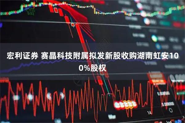 宏利证券 赛晶科技附属拟发新股收购湖南虹安100%股权