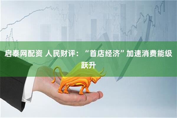 启泰网配资 人民财评：“首店经济”加速消费能级跃升