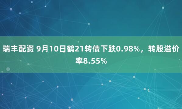 瑞丰配资 9月10日鹤21转债下跌0.98%，转股溢价率8.55%