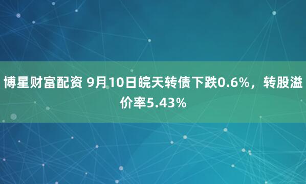 博星财富配资 9月10日皖天转债下跌0.6%,转股溢价率5.43%