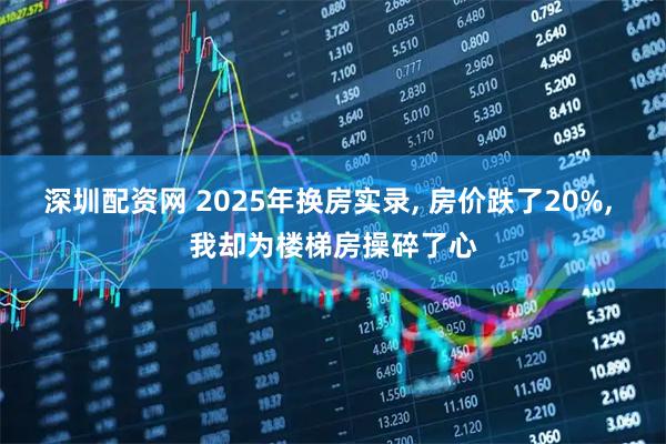深圳配资网 2025年换房实录, 房价跌了20%, 我却为楼梯房操碎了心