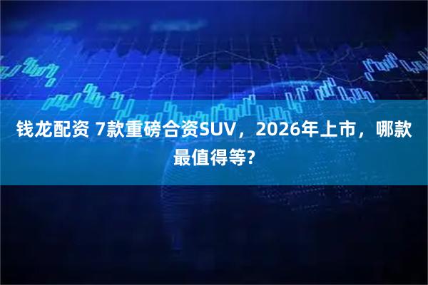 钱龙配资 7款重磅合资SUV,2026年上市,哪款最值得等?
