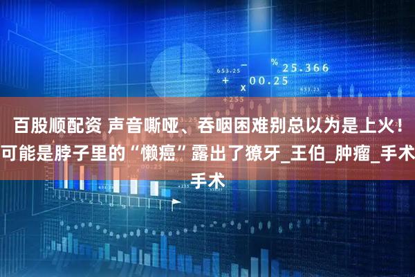 百股顺配资 声音嘶哑、吞咽困难别总以为是上火!可能是脖子里的“懒癌”露出了獠牙_王伯_肿瘤_手术