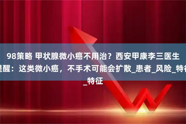 98策略 甲状腺微小癌不用治？西安甲康李三医生提醒：这类微小癌，不手术可能会扩散_患者_风险_特征