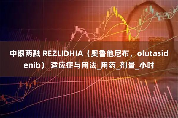 中银两融 REZLIDHIA(奥鲁他尼布,olutasidenib) 适应症与用法_用药_剂量_小时