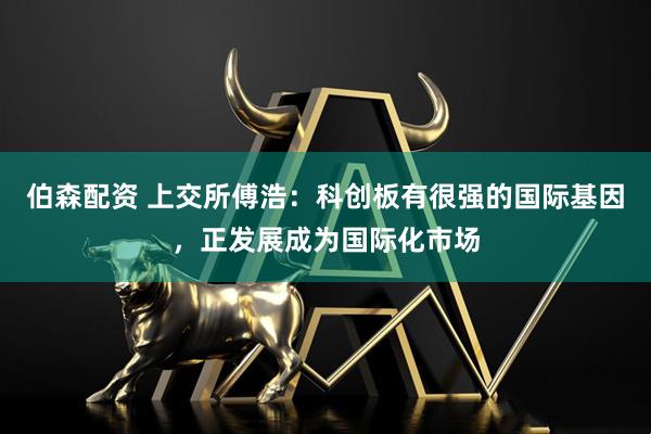 伯森配资 上交所傅浩：科创板有很强的国际基因，正发展成为国际化市场