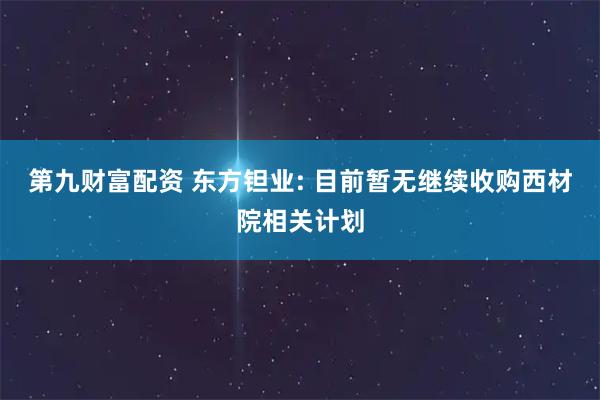 第九财富配资 东方钽业: 目前暂无继续收购西材院相关计划